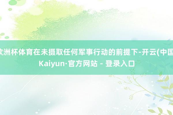 欧洲杯体育在未摄取任何军事行动的前提下-开云(中国)Kaiyun·官方网站 - 登录入口