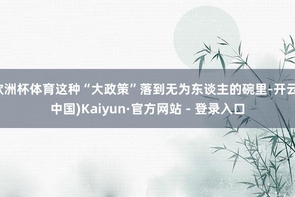 欧洲杯体育这种“大政策”落到无为东谈主的碗里-开云(中国)Kaiyun·官方网站 - 登录入口