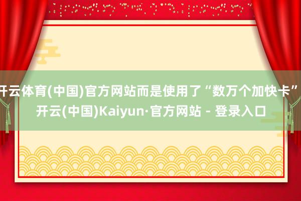 开云体育(中国)官方网站而是使用了“数万个加快卡”-开云(中国)Kaiyun·官方网站 - 登录入口