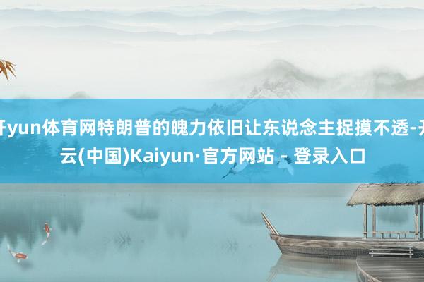 开yun体育网特朗普的魄力依旧让东说念主捉摸不透-开云(中国)Kaiyun·官方网站 - 登录入口