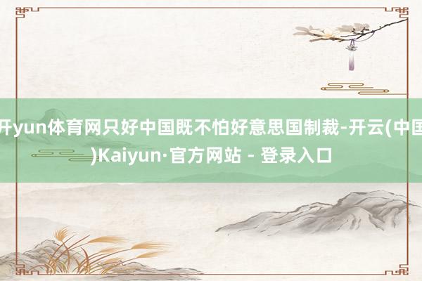 开yun体育网只好中国既不怕好意思国制裁-开云(中国)Kaiyun·官方网站 - 登录入口