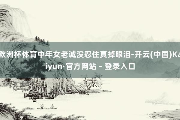 欧洲杯体育中年女老诚没忍住真掉眼泪-开云(中国)Kaiyun·官方网站 - 登录入口