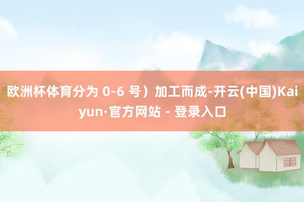 欧洲杯体育分为 0-6 号）加工而成-开云(中国)Kaiyun·官方网站 - 登录入口