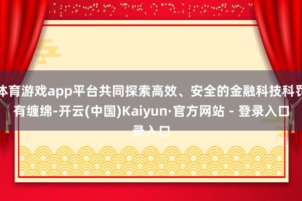体育游戏app平台共同探索高效、安全的金融科技科罚有缠绵-开云(中国)Kaiyun·官方网站 - 登录入口