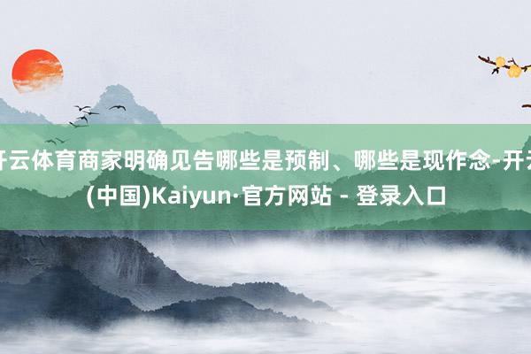 开云体育商家明确见告哪些是预制、哪些是现作念-开云(中国)Kaiyun·官方网站 - 登录入口