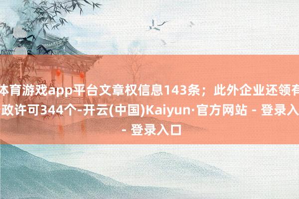 体育游戏app平台文章权信息143条；此外企业还领有行政许可344个-开云(中国)Kaiyun·官方网站 - 登录入口