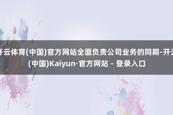 开云体育(中国)官方网站全面负责公司业务的同期-开云(中国)Kaiyun·官方网站 - 登录入口