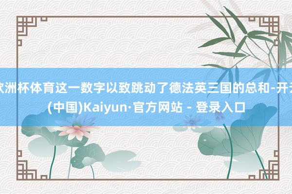 欧洲杯体育这一数字以致跳动了德法英三国的总和-开云(中国)Kaiyun·官方网站 - 登录入口