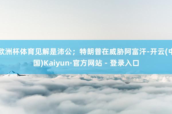欧洲杯体育见解是沛公；特朗普在威胁阿富汗-开云(中国)Kaiyun·官方网站 - 登录入口