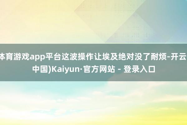 体育游戏app平台这波操作让埃及绝对没了耐烦-开云(中国)Kaiyun·官方网站 - 登录入口