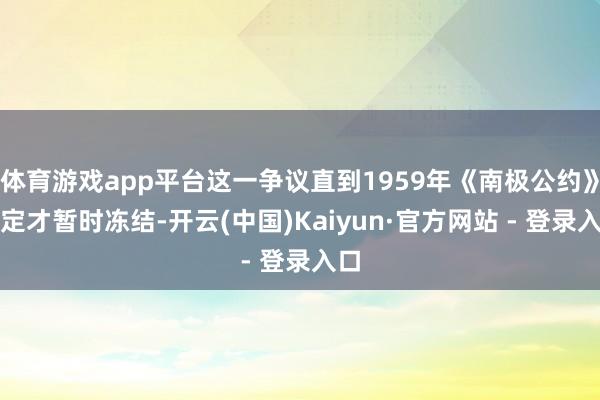 体育游戏app平台这一争议直到1959年《南极公约》鉴定才暂时冻结-开云(中国)Kaiyun·官方网站 - 登录入口