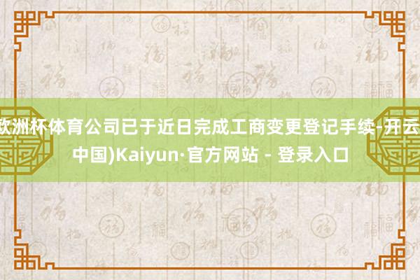 欧洲杯体育公司已于近日完成工商变更登记手续-开云(中国)Kaiyun·官方网站 - 登录入口