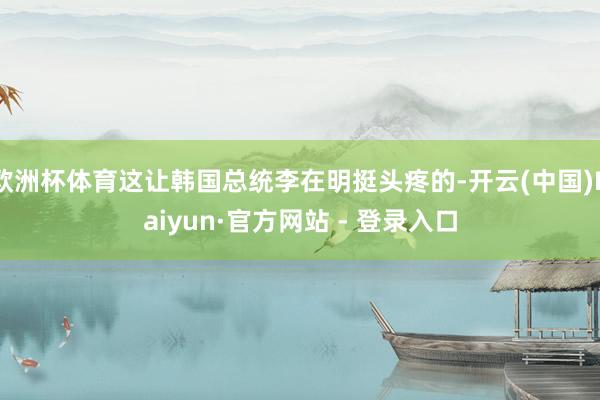 欧洲杯体育这让韩国总统李在明挺头疼的-开云(中国)Kaiyun·官方网站 - 登录入口