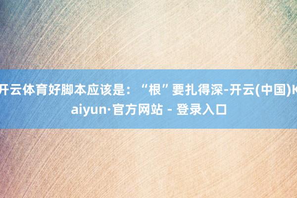 开云体育好脚本应该是：“根”要扎得深-开云(中国)Kaiyun·官方网站 - 登录入口