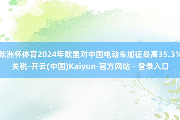 欧洲杯体育2024年欧盟对中国电动车加征最高35.3%关税-开云(中国)Kaiyun·官方网站 - 登录入口