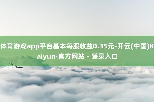 体育游戏app平台基本每股收益0.35元-开云(中国)Kaiyun·官方网站 - 登录入口