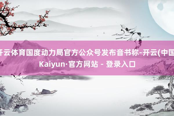 开云体育国度动力局官方公众号发布音书称-开云(中国)Kaiyun·官方网站 - 登录入口