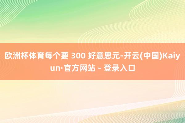 欧洲杯体育每个要 300 好意思元-开云(中国)Kaiyun·官方网站 - 登录入口