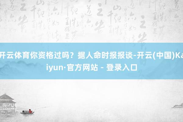 开云体育你资格过吗？据人命时报报谈-开云(中国)Kaiyun·官方网站 - 登录入口