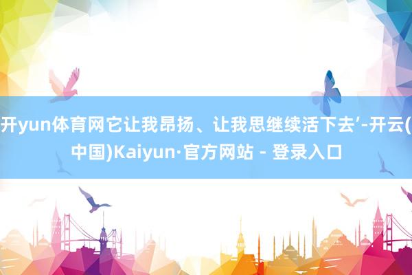 开yun体育网它让我昂扬、让我思继续活下去’-开云(中国)Kaiyun·官方网站 - 登录入口