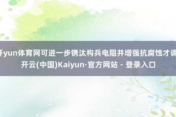 开yun体育网可进一步镌汰构兵电阻并增强抗腐蚀才调-开云(中国)Kaiyun·官方网站 - 登录入口