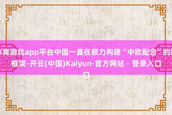 体育游戏app平台中国一直在极力构建“中欧配合”的新框架-开云(中国)Kaiyun·官方网站 - 登录入口