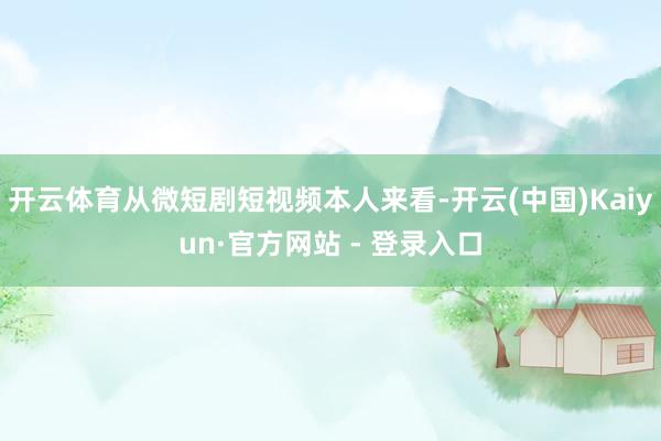 开云体育从微短剧短视频本人来看-开云(中国)Kaiyun·官方网站 - 登录入口