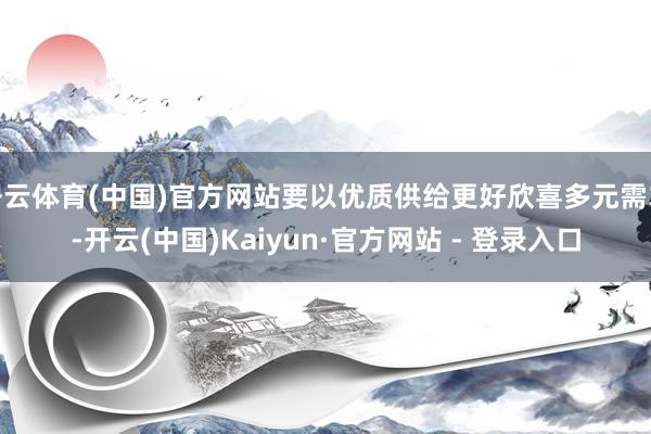 开云体育(中国)官方网站要以优质供给更好欣喜多元需求-开云(中国)Kaiyun·官方网站 - 登录入口
