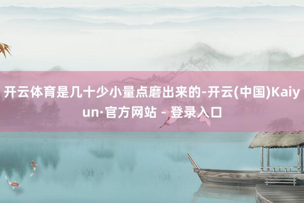 开云体育是几十少小量点磨出来的-开云(中国)Kaiyun·官方网站 - 登录入口