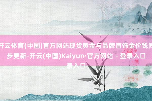 开云体育(中国)官方网站现货黄金与品牌首饰金价钱同步更新-开云(中国)Kaiyun·官方网站 - 登录入口