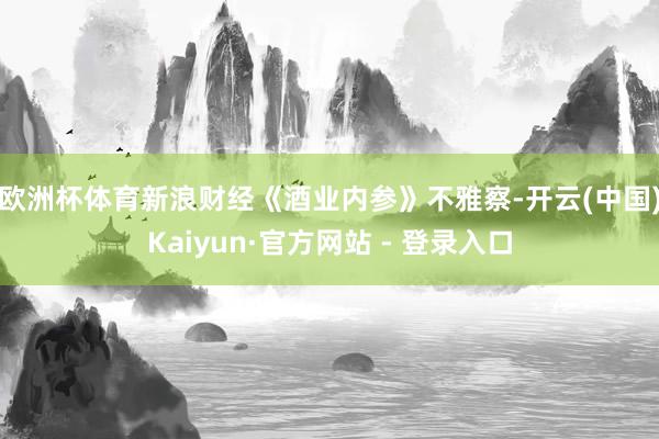 欧洲杯体育　　新浪财经《酒业内参》不雅察-开云(中国)Kaiyun·官方网站 - 登录入口