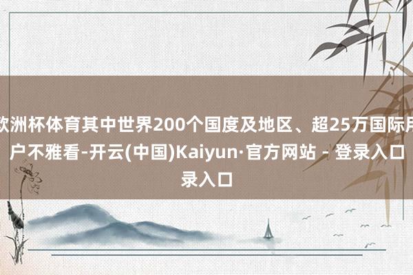 欧洲杯体育其中世界200个国度及地区、超25万国际用户不雅看-开云(中国)Kaiyun·官方网站 - 登录入口