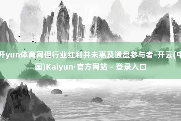 开yun体育网但行业红利并未惠及通盘参与者-开云(中国)Kaiyun·官方网站 - 登录入口