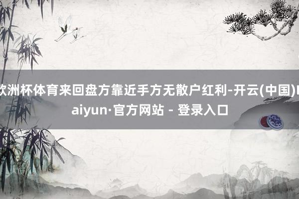 欧洲杯体育来回盘方靠近手方无散户红利-开云(中国)Kaiyun·官方网站 - 登录入口