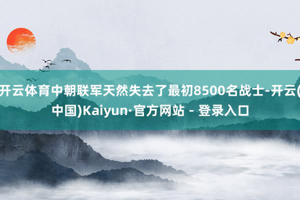 开云体育中朝联军天然失去了最初8500名战士-开云(中国)Kaiyun·官方网站 - 登录入口