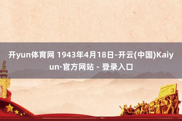 开yun体育网 1943年4月18日-开云(中国)Kaiyun·官方网站 - 登录入口