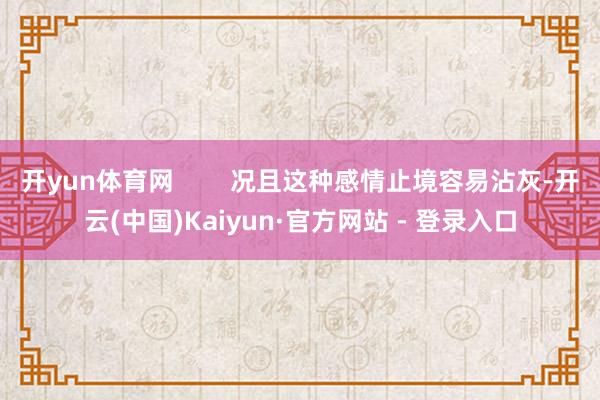 开yun体育网        况且这种感情止境容易沾灰-开云(中国)Kaiyun·官方网站 - 登录入口