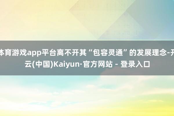 体育游戏app平台离不开其“包容灵通”的发展理念-开云(中国)Kaiyun·官方网站 - 登录入口