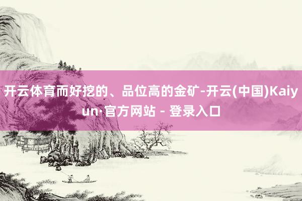 开云体育而好挖的、品位高的金矿-开云(中国)Kaiyun·官方网站 - 登录入口