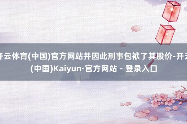 开云体育(中国)官方网站并因此刑事包袱了其股价-开云(中国)Kaiyun·官方网站 - 登录入口