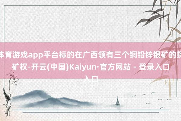 体育游戏app平台标的在广西领有三个铜铅锌银矿的探矿权-开云(中国)Kaiyun·官方网站 - 登录入口