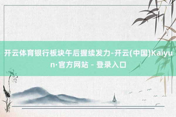 开云体育银行板块午后握续发力-开云(中国)Kaiyun·官方网站 - 登录入口