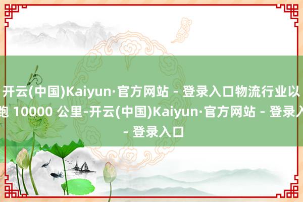 开云(中国)Kaiyun·官方网站 - 登录入口物流行业以月跑 10000 公里-开云(中国)Kaiyun·官方网站 - 登录入口
